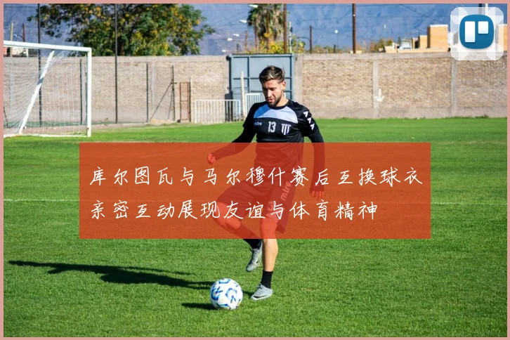 库尔图瓦与马尔穆什赛后互换球衣亲密互动展现友谊与体育精神