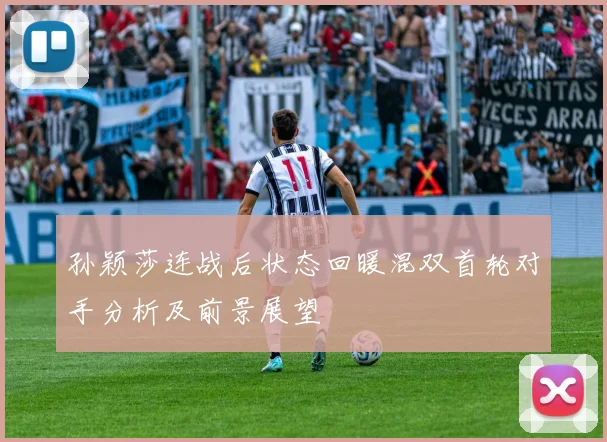 孙颖莎连战后状态回暖混双首轮对手分析及前景展望